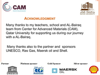 ACKNOWLEDGMENT 
Many thanks to my teachers, school and AL-Bairaq 
team from Center for Advanced Materials (CAM), 
Qatar University for supporting us during our journey 
with a AL-Bairaq. 
Many thanks also to the partner and sponsors 
UNESCO, Ras Gas, Maersk oil and Shell. 
