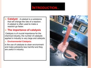 INTRODUCTION.. 
 Catalyst: A catalyst is a substance 
that will change the rate of a reaction. 
A catalyst is often used to make a 
reaction go faster. 
 The importance of catalysis 
Catalysis is of crucial importance for the 
chemical industry, the number of catalysts 
applied in industry is very large and catalysts 
 Environmental Catalysis: 
Is the use of catalysts to clean environment 
and make pollutants less harmful and they 
are useful in industry. 
 