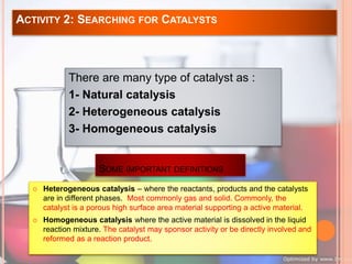 ACTIVITY 2: SEARCHING FOR CATALYSTS 
There are many type of catalyst as : 
1- Natural catalysis 
2- Heterogeneous catalysis 
3- Homogeneous catalysis 
SOME IMPORTANT DEFINITIONS 
 Heterogeneous catalysis – where the reactants, products and the catalysts 
are in different phases. Most commonly gas and solid. Commonly, the 
catalyst is a porous high surface area material supporting a active material. 
 Homogeneous catalysis where the active material is dissolved in the liquid 
reaction mixture. The catalyst may sponsor activity or be directly involved and 
reformed as a reaction product. 
 