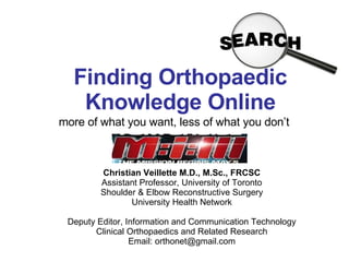 Finding Orthopaedic Knowledge Online more of what you want, less of what you don’t Christian Veillette M.D., M.Sc., FRCSC Assistant Professor, University of Toronto Shoulder & Elbow Reconstructive Surgery University Health Network Deputy Editor, Information and Communication Technology Clinical Orthopaedics and Related Research Email: orthonet@gmail.com 