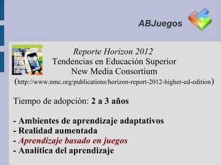 ABJuegos


                  Reporte Horizon 2012
             Tendencias en Educación Superior
                 New Media Consortium
(http://www.nmc.org/publications/horizon-report-2012-higher-ed-edition)

Tiempo de adopción: 2 a 3 años

- Ambientes de aprendizaje adaptativos
- Realidad aumentada
- Aprendizaje basado en juegos
- Analítica del aprendizaje
 
