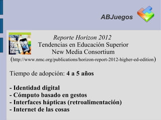 ABJuegos


                  Reporte Horizon 2012
             Tendencias en Educación Superior
                 New Media Consortium
(http://www.nmc.org/publications/horizon-report-2012-higher-ed-edition)

Tiempo de adopción: 4 a 5 años

- Identidad digital
- Cómputo basado en gestos
- Interfaces hápticas (retroalimentación)
- Internet de las cosas
 
