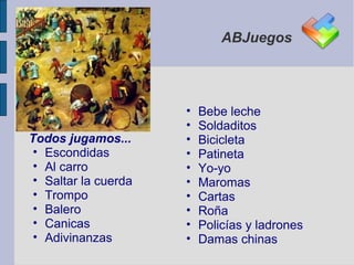 ABJuegos




                      •   Bebe leche
                      •   Soldaditos
Todos jugamos...      •   Bicicleta
 • Escondidas         •   Patineta
 • Al carro           •   Yo-yo
 • Saltar la cuerda   •   Maromas
 • Trompo             •   Cartas
 • Balero             •   Roña
 • Canicas            •   Policías y ladrones
 • Adivinanzas        •   Damas chinas
 