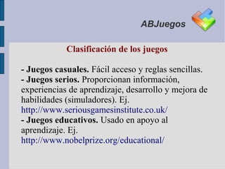 ABJuegos

            Clasificación de los juegos

- Juegos casuales. Fácil acceso y reglas sencillas.
- Juegos serios. Proporcionan información,
experiencias de aprendizaje, desarrollo y mejora de
habilidades (simuladores). Ej.
http://www.seriousgamesinstitute.co.uk/
- Juegos educativos. Usado en apoyo al
aprendizaje. Ej.
http://www.nobelprize.org/educational/
 