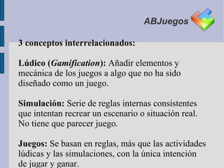 ABJuegos

3 conceptos interrelacionados:

Lúdico (Gamification): Añadir elementos y
mecánica de los juegos a algo que no ha sido
diseñado como un juego.

Simulación: Serie de reglas internas consistentes
que intentan recrear un escenario o situación real.
No tiene que parecer juego.

Juegos: Se basan en reglas, más que las actividades
lúdicas y las simulaciones, con la única intención
de jugar y ganar.
 
