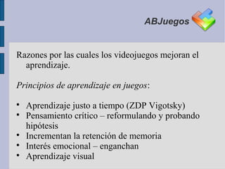 ABJuegos


Razones por las cuales los videojuegos mejoran el
  aprendizaje.

Principios de aprendizaje en juegos:

    Aprendizaje justo a tiempo (ZDP Vigotsky)

    Pensamiento crítico – reformulando y probando
    hipótesis

    Incrementan la retención de memoria

    Interés emocional – enganchan

    Aprendizaje visual
 