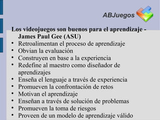 ABJuegos

Los videojuegos son buenos para el aprendizaje -
  James Paul Gee (ASU)

  Retroalimentan el proceso de aprendizaje

  Obvian la evaluación

  Construyen en base a la experiencia

  Redefine al maestro como diseñador de
  aprendizajes

  Enseña el lenguaje a través de experiencia

  Promueven la confrontación de retos

  Motivan el aprendizaje

  Enseñan a través de solución de problemas

  Promueven la toma de riesgos

  Proveen de un modelo de aprendizaje válido
 