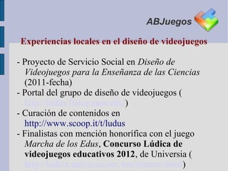 ABJuegos

Experiencias locales en el diseño de videojuegos

- Proyecto de Servicio Social en Diseño de
  Videojuegos para la Enseñanza de las Ciencias
  (2011-fecha)
- Portal del grupo de diseño de videojuegos (
  http://ludus.fisica.uson.mx/)
- Curación de contenidos en
  http://www.scoop.it/t/ludus
- Finalistas con mención honorífica con el juego
  Marcha de los Edus, Concurso Lúdica de
  videojuegos educativos 2012, de Universia (
  http://ludica.universia.net.mx/numero.html)
 
