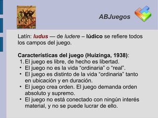 ABJuegos


Latín: ludus — de ludere – lúdico se refiere todos
los campos del juego.

Características del juego (Huizinga, 1938):
1. El juego es libre, de hecho es libertad.
• El juego no es la vida “ordinaria” o “real”.
• El juego es distinto de la vida “ordinaria” tanto
   en ubicación y en duración.
• El juego crea orden. El juego demanda orden
   absoluto y supremo.
• El juego no está conectado con ningún interés
   material, y no se puede lucrar de ello.
 