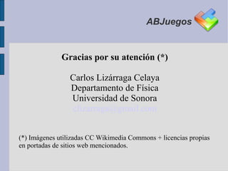 ABJuegos


              Gracias por su atención (*)

                 Carlos Lizárraga Celaya
                 Departamento de Física
                 Universidad de Sonora
                 clizarraga@gmail.com


(*) Imágenes utilizadas CC Wikimedia Commons + licencias propias
en portadas de sitios web mencionados.
 