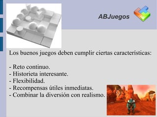 ABJuegos




Los buenos juegos deben cumplir ciertas características:

- Reto continuo.
- Historieta interesante.
- Flexibilidad.
- Recompensas útiles inmediatas.
- Combinar la diversión con realismo.
 