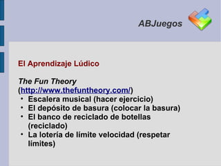 ABJuegos



El Aprendizaje Lúdico

The Fun Theory
(http://www.thefuntheory.com/)
 • Escalera musical (hacer ejercicio)
 • El depósito de basura (colocar la basura)
 • El banco de reciclado de botellas
   (reciclado)
 • La lotería de límite velocidad (respetar
   límites)
 