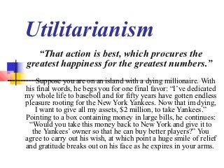 Utilitarianism
   “That action is best, which procures the
greatest happiness for the greatest numbers.”
    Suppose you are on an island with a dying millionaire. With
his final words, he begs you for one final favor: “I’ve dedicated
my whole life to baseboll and for fifty years have gotten endless
pleasure rooting for the New York Yankees. Now that im dying,
   I want to give all my assets, $2 million, to take Yankees.”
Pointing to a box containing money in large bills, he continues:
 “Would you take this money back to New York and give it to
  the Yankees’ owner so that he can buy better players?” You
agree to carry out his wish, at which point a huge smile of relief
and gratitude breaks out on his face as he expires in your arms.
 