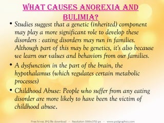 WhaT cauSeS anorexia and
             bulimia?
• Studies suggest that a genetic (inherited) component
  may play a more significant role to develop these
  disorders : eating disorders may run in families.
  Although part of this may be genetics, it's also because
  we learn our values and behaviors from our families.
• A dysfunction in the part of the brain, the
  hypothalamus (which regulates certain metabolic
  processes)
• Childhood Abuse: People who suffer from any eating
  disorder are more likely to have been the victim of
  childhood abuse.
 