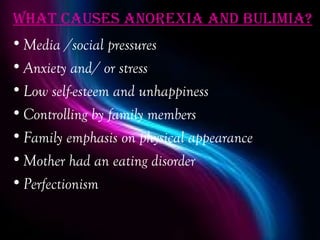 WhaT cauSeS anorexia and bulimia?
• Media /social pressures
• Anxiety and/ or stress
• Low self-esteem and unhappiness
• Controlling by family members
• Family emphasis on physical appearance
• Mother had an eating disorder
• Perfectionism
 