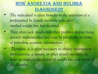 hoW anorexia and bulimia
             dıagnoSed?
• The individual is often brought to the attention of a
  professional by family members only after
  marked weight loss has occurred.
• They often lack insight into their problem despite being
  severely malnourished and may be unreliable in terms
  of providing accurate information.
• Therefore, it is often necessary to obtain information
  from parents, a spouse, or other family members in
  order to evaluate the degree of weight loss and extent of
  the disorder
 