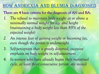 hoW anorexia and blumia dıagnoSed
There are 4 basic criteria for the diagnosis of AN and BA:
1. The refusal to maintain body weight at or above a
   minimally normal weight for age and height
   (maintaining a body weight less than 85% of the
   expected weight)
2. An intense fear of gaining weight or becoming fat,
   even though the person is underweight
3. Self-perception that is grossly distorted, excessive
   emphasis on body weight in self-assessment
4. In women who have already begun their menstrual
   cycle, at least three consecutive periods are missed
 