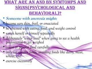WhaT are an and bn SYmTomPS and
    SİgnS(PSYchological and
          behaVioral)?
• Someone with anorexia might:
• become very thin, frail, or emaciated
• be obsessed with eating, food, and weight control
• weigh herself or himself repeatedly
• deliberately "water load" when going to see a health
  professional to get weighed
• count or portion food carefully
• only eat certain foods, avoiding foods like dairy, meat,
  wheat, etc.
• exercise excessively
 
