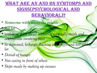 WhaT are an and bn SYmTomPS and
      SİgnS(PSYchological and
            behaVioral)?
• Someone with anorexia might:
• feel fat
• withdraw from social activities, especially meals and
  celebrations involving food
• be depressed, lethargic (lacking in energy), and feel cold a
  lot
• Denial of hunger
• Not eating in front of others
• Skips meals by making up excuses
 