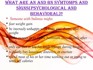 WhaT are an and bn SYmTomPS and
   SİgnS(PSYchological and
         behaVioral)?
• Someone with bulimia might:
• fear weight gain
• be intensely unhappy with body size, shape, and
  weight
• make excuses to go to the bathroom immediately after
  meals
• only eat diet or low-fat foods (except during binges)
• regularly buy laxatives, diuretics, or enemas
• spend most of his or her time working out or trying to
  work off calories
 