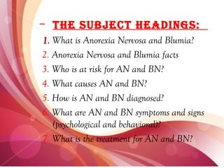 – The SubjecT headingS:
1. What is Anorexia Nervosa and Blumia?
2. Anorexia Nervosa and Blumia facts
3. Who is at risk for AN and BN?
4. What causes AN and BN?
5. How is AN and BN diagnosed?
6. What are AN and BN symptoms and signs
   (psychological and behavioral)?
7. What is the treatment for AN and BN?
 