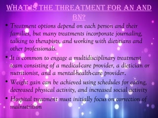 WhaT iS The ThreaTmenT for an and
                bn?
• Treatment options depend on each person and their
  families, but many treatments incorporate journaling,
  talking to therapists, and working with dietitians and
  other professionals.
• It is common to engage a multidisciplinary treatment
  team consisting of a medical-care provider, a dietician or
  nutritionist, and a mental-health-care provider.
• Weight gain can be achieved using schedules for eating,
  decreased physical activity, and increased social activity
• Hospital treatment must initially focus on correction of
  malnutrition
 