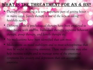 WhaT iS The ThreaTmenT for an & bn?
• Therapy or counseling is a very important part of getting better —
  in many cases, family therapy is one of the keys to eating
  healthily again.
• Different kinds of psychological therapy have been employed to
  treat people with an&bn. Individual therapy, cognitive behavior
  therapy, group therapy, and family therapy etc.
• No medications have been identified that can treat.
• Medications -as mood stabilizers and to treat schizophrenia that
  may be useful in treating anorexia. These medications may also
  help increase weight and to manage some of the emotional
  symptoms like anxiety and depression that can accompany
  anorexia.
 