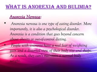 WhaT iS anorexia and bulimia?
   Anorexia Nervosa:
• Anorexia nervosa is one type of eating disorder. More
  importantly, it is also a psychological disorder.
  Anorexia is a condition that goes beyond concern
  about obesity or out-of-control dieting.
• People with anorexia have a real fear of weighting
  gain and a distorted view of their body size and shape.
  As a result, they can't maintain a normal body
  weight.
 
