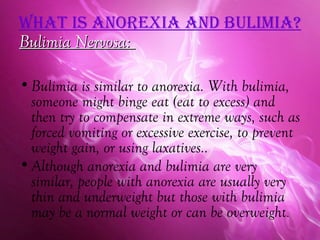 WhaT iS anorexia and bulimia?
Bulimia Nervosa:

• Bulimia is similar to anorexia. With bulimia,
  someone might binge eat (eat to excess) and
  then try to compensate in extreme ways, such as
  forced vomiting or excessive exercise, to prevent
  weight gain, or using laxatives..
• Although anorexia and bulimia are very
  similar, people with anorexia are usually very
  thin and underweight but those with bulimia
  may be a normal weight or can be overweight.
 