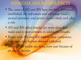 anorexia and bulimia facTS
• The cause of AN and BN have not been definitively
  established, but self-esteem and self-image issues,
  societal pressures, and genetic factors likely each play
  a role.
• AN and BN affect females far more often than
  males and is most common in adolescent females.
• People with AN and BN tend to show compulsive
  behaviors, may become obsessed with food.
• About 1000 people are dying every year because of
  an eating disorder
 