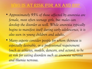 Who iS aT riSk for an and bn?
• Approximately 95% of those affected by anorexia are
  female, most often teenage girls, but males can
  develop the disorder as well. While anorexia typically
  begins to manifest itself during early adolescence, it is
  also seen in young children and adults.
• Many experts consider people for whom thinness is
  especially desirable, or a professional requirement
  (such as athletes, models, dancers, and actors), to be
  at risk for eating disorders such as anorexia nervosa
  and blumia nervosa.
 