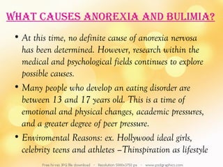 WhaT cauSeS anorexia and bulimia?
 • At this time, no definite cause of anorexia nervosa
   has been determined. However, research within the
   medical and psychological fields continues to explore
   possible causes.
 • Many people who develop an eating disorder are
   between 13 and 17 years old. This is a time of
   emotional and physical changes, academic pressures,
   and a greater degree of peer pressure.
 • Enviromental Reasons: ex. Hollywood ideal girls,
   celebrity teens and athletes –Thinspiration as lifestyle
 