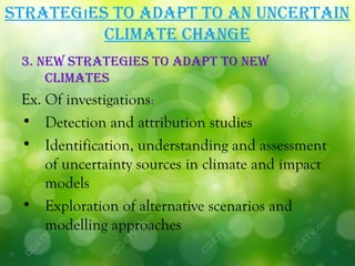 STraTegıeS To adaPT To an uncerTain
          cLiMaTe change
 3. neW STraTegieS To adaPT To neW
     cLiMaTeS
 Ex. Of investigations:
 • Detection and attribution studies
 • Identification, understanding and assessment
     of uncertainty sources in climate and impact
     models
 • Exploration of alternative scenarios and
     modelling approaches
 