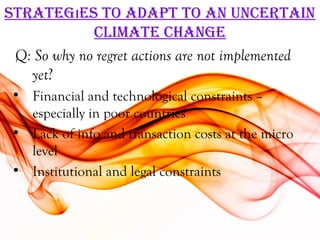 STraTegıeS To adaPT To an uncerTain
             cLiMaTe change
 Q: So why no regret actions are not implemented
   yet?
 • Financial and technological constraints –
   especially in poor countries
 • Lack of info and transaction costs at the micro
   level
 • Institutional and legal constraints
 