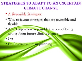 STraTegıeS To adaPT To an uncerTain
               cLiMaTe change
  • 2. Reversible Strategies:
 • Wise to favour strategies that are reversible and
   flexible
 • Aim: keep as low as possible the cost of being
   wrong about future climate change
 • ( +)
 • Ex. Restrictive urban planning
 