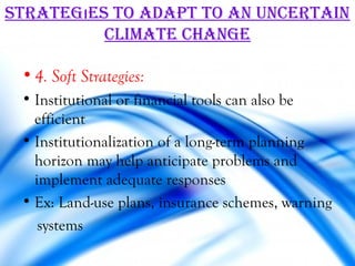 STraTegıeS To adaPT To an uncerTain
          cLiMaTe change

 • 4. Soft Strategies:
 • Institutional or financial tools can also be
   efficient
 • Institutionalization of a long-term planning
   horizon may help anticipate problems and
   implement adequate responses
 • Ex: Land-use plans, insurance schemes, warning
    systems
 