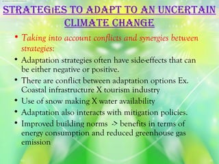 STraTegıeS To adaPT To an uncerTain
          cLiMaTe change
 • Taking into account conflicts and synergies between
   strategies:
 • Adaptation strategies often have side-effects that can
   be either negative or positive.
 • There are conflict between adaptation options Ex.
   Coastal infrastructure X tourism industry
 • Use of snow making X water availability
 • Adaptation also interacts with mitigation policies.
 • Improved building norms -> benefits in terms of
   energy consumption and reduced greenhouse gas
   emission
 