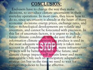 concLuSion:
•     End-users have to change the way they make
    decisions, to introduce climate uncertainty in their
    everyday operations. In most cases, they know how to
    do so, since uncertainty is already at the heart of many
    economic decisions: energy prices, exchange rates, and
    future technological developments are volatile and
    uncertain, and cannot be forecasted with precision. In
    this list of uncertain factors, it is urgent to include
    future climate conditions, to make sure that all the
    information climate scientists can produce is used in
    the most adequate way. If uncertainty is taken into
    account in all long-term decisions, many infrastructure
    projects will be better adapted in the future, and
    climate change impacts will remain lower and more
    manageable Only such an anticipatory adaptation
    strategy can buy us the time we need to wait for
    mitigation policies to become effective.
 