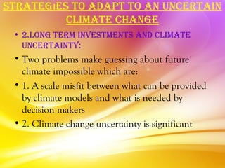 STraTegıeS To adaPT To an uncerTain
          cLiMaTe change
 • 2.Long TerM inveSTMenTS and cLiMaTe
   uncerTainTy:
 • Two problems make guessing about future
   climate impossible which are:
 • 1. A scale misfit between what can be provided
   by climate models and what is needed by
   decision makers
 • 2. Climate change uncertainty is significant
 