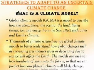 STraTegıeS To adaPT To an uncerTain
         cLiMaTe change
       WhaT ı S a cLiMaTe ModeL?
 • Global climate models (GCMs) is a model to describe
   how the atmosphere, the oceans, the land, living
   things, ice, and energy from the Sun affect each other
   and Earth's climate.
 • Thousands of climate researchers use global climate
   models to better understand how global changes such
   as increasing greenhouses gases or decreasing Arctic
   sea ice will affect the Earth. The models are used to
   look hundreds of years into the future, so that we can
   predict how our planet’s climate will likely change.
 