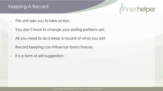 Keeping A Record


•   This unit asks you to take action.

•   You don't have to change your eating patterns yet.

•   All you need to do is keep a record of what you eat.

•   Record keeping can influence food choices.

•   It is a form of self-suggestion.
 