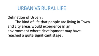 URBAN VS RURAL LIFE
Defination of Urban ;
The kind of life that people are living in Town
and city areas would experience in an
environment where development may have
reached a quite significant stage .
 