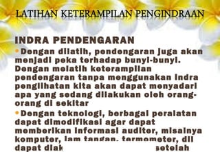 INDRA PENDENGARAN
Dengan dilatih, pendengaran juga akan
menjadi peka terhadap bunyi-bunyi.
Dengan melatih keterampilan
pendengaran tanpa menggunakan indra
penglihatan kita akan dapat menyadari
apa yang sedang dilakukan oleh orang-
orang di sekitar
Dengan teknologi, berbagai peralatan
dapat dimodifikasi agar dapat
memberikan informasi auditer, misalnya
komputer, jam tangan, termometer, dll
dapat diakses oleh tunanetra setelah
 