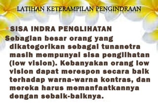 SISA INDRA PENGLIHATAN
Sebagian besar orang yang
dikategorikan sebagai tunanetra
masih mempunyai sisa penglihatan
(low vision). Kebanyakan orang low
vision dapat merespon secara baik
terhadap warna-warna kontras, dan
mereka harus memanfaatkannya
dengan sebaik-baiknya.
 