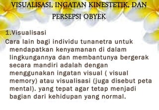 1.Visualisasi
Cara lain bagi individu tunanetra untuk
mendapatkan kenyamanan di dalam
lingkungannya dan membantunya bergerak
secara mandiri adalah dengan
menggunakan ingatan visual ( visual
memory) atau visualisasi (juga disebut peta
mental). yang tepat agar tetap menjadi
bagian dari kehidupan yang normal.
 