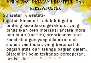 2.Ingatan Kinestetik
Ingatan kinestetik adalah ingatan
tentang kesadaran gerak otot yang
dihasilkan oleh interaksi antara indra
perabaan (tactile), propriosepsi dan
keseimbangan yang dikontrol oleh
sistem vestibular, yang berpusat di
bagian atas dari telinga bagian dalam.
Sistem ini peka terhadap percepatan,
posisi, dan gerakan kepala.
 