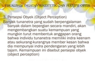 3. Persepsi Obyek (Object Perception)
Banyak tunanetra yang sudah berpengalaman
banyak dalam bepergian secara mandiri, akan
mengembangkan suatu kemampuan yang
mungkin turut membentuk anggapan orang
bahwa individu tunanetra memiliki indra keenam
atau sekurang-kurangnya member kesan bahwa
dia mempunyai indra pendengaran yang lebih
tajam. Kemampuan ini disebut persepsi obyek
(object perception)
 
