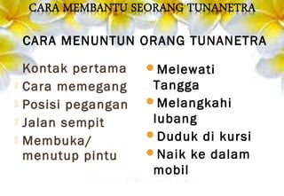  Kontak pertama
 Cara memegang
 Posisi pegangan
 Jalan sempit
 Membuka/
menutup pintu
Melewati
Tangga
Melangkahi
lubang
Duduk di kursi
Naik ke dalam
mobil
CARA MENUNTUN ORANG TUNANETRA
 