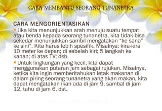 CARA MENGORIENTASIKAN
Jika kita menunjukkan arah menuju suatu tempat
atau benda kepada seorang tunanetra, kita tidak bisa
sekedar menunjukkan sambil mengatakan “ke sana”
ke sini”. Kita harus lebih spesifik. Misalnya: kira-kira
10 meter ke depan; di sebelah kiri; 5 langkah ke
kanan; di atas TV; dsb.
Untuk lingkungan yang kecil, kita dapat
menggunakan putaran jam sebagai rujukan. Misalnya,
ketika kita ingin memberitahukan letak makanan di
dalam piring seorang tunanetra yang akan makan, kita
dapat mengatakan ikan ada di jam 9, sambal di jam
12, tahu di jam 6, dst.
 