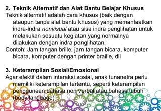 2. Teknik Alternatif dan Alat Bantu Belajar Khusus
Teknik alternatif adalah cara khusus (baik dengan
ataupun tanpa alat bantu khusus) yang memanfaatkan
indra-indra nonvisual atau sisa indra penglihatan untuk
melakukan sesuatu kegiatan yang normalnya
dilakukan dengan indra penglihatan.
Contoh: Jam tangan brille, jam tangan bicara, komputer
bicara, komputer dengan printer braille, dll
3. Keterampilan Sosial/Emosional
Agar efektif dalam interaksi sosial, anak tunanetra perlu
memiliki keterampilan tertentu, seperti keterampilan
penggunaan bahasa non verbal atau bahasa tubuh
(body language)
 